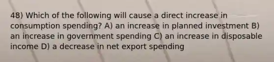 48) Which of the following will cause a direct increase in consumption spending? A) an increase in planned investment B) an increase in government spending C) an increase in disposable income D) a decrease in net export spending