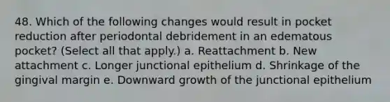 48. Which of the following changes would result in pocket reduction after periodontal debridement in an edematous pocket? (Select all that apply.) a. Reattachment b. New attachment c. Longer junctional epithelium d. Shrinkage of the gingival margin e. Downward growth of the junctional epithelium