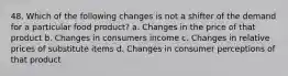 48. Which of the following changes is not a shifter of the demand for a particular food product? a. Changes in the price of that product b. Changes in consumers income c. Changes in relative prices of substitute items d. Changes in consumer perceptions of that product