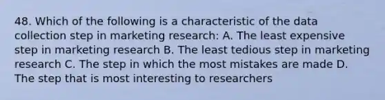 48. Which of the following is a characteristic of the data collection step in marketing research: A. The least expensive step in marketing research B. The least tedious step in marketing research C. The step in which the most mistakes are made D. The step that is most interesting to researchers