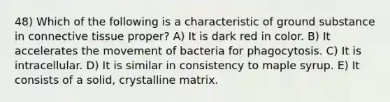 48) Which of the following is a characteristic of ground substance in <a href='https://www.questionai.com/knowledge/kYDr0DHyc8-connective-tissue' class='anchor-knowledge'>connective tissue</a> proper? A) It is dark red in color. B) It accelerates the movement of bacteria for phagocytosis. C) It is intracellular. D) It is similar in consistency to maple syrup. E) It consists of a solid, crystalline matrix.