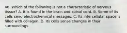 48. Which of the following is not a characteristic of nervous tissue? A. It is found in the brain and spinal cord. B. Some of its cells send electrochemical messages. C. Its intercellular space is filled with collagen. D. Its cells sense changes in their surroundings.