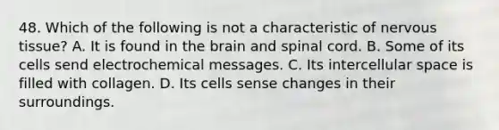 48. Which of the following is not a characteristic of <a href='https://www.questionai.com/knowledge/kqA5Ws88nP-nervous-tissue' class='anchor-knowledge'>nervous tissue</a>? A. It is found in <a href='https://www.questionai.com/knowledge/kLMtJeqKp6-the-brain' class='anchor-knowledge'>the brain</a> and spinal cord. B. Some of its cells send electrochemical messages. C. Its intercellular space is filled with collagen. D. Its cells sense changes in their surroundings.