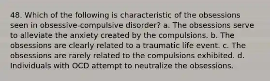 48. Which of the following is characteristic of the obsessions seen in obsessive-compulsive disorder? a. The obsessions serve to alleviate the anxiety created by the compulsions. b. The obsessions are clearly related to a traumatic life event. c. The obsessions are rarely related to the compulsions exhibited. d. Individuals with OCD attempt to neutralize the obsessions.