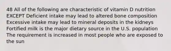 48 All of the following are characteristic of vitamin D nutrition EXCEPT Deficient intake may lead to altered bone composition Excessive intake may lead to mineral deposits in the kidneys Fortified milk is the major dietary source in the U.S. population The requirement is increased in most people who are exposed to the sun