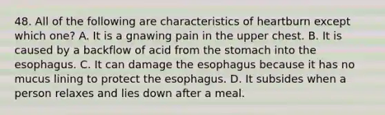 48. All of the following are characteristics of heartburn except which one? A. It is a gnawing pain in the upper chest. B. It is caused by a backflow of acid from the stomach into the esophagus. C. It can damage the esophagus because it has no mucus lining to protect the esophagus. D. It subsides when a person relaxes and lies down after a meal.