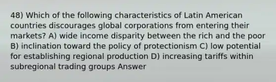 48) Which of the following characteristics of Latin American countries discourages global corporations from entering their markets? A) wide income disparity between the rich and the poor B) inclination toward the policy of protectionism C) low potential for establishing regional production D) increasing tariffs within subregional trading groups Answer