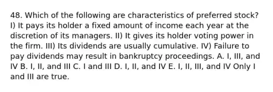 48. Which of the following are characteristics of preferred stock? I) It pays its holder a fixed amount of income each year at the discretion of its managers. II) It gives its holder voting power in the firm. III) Its dividends are usually cumulative. IV) Failure to pay dividends may result in bankruptcy proceedings. A. I, III, and IV B. I, II, and III C. I and III D. I, II, and IV E. I, II, III, and IV Only I and III are true.