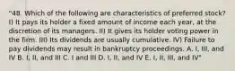 "48. Which of the following are characteristics of preferred stock? I) It pays its holder a fixed amount of income each year, at the discretion of its managers. II) It gives its holder voting power in the firm. III) Its dividends are usually cumulative. IV) Failure to pay dividends may result in bankruptcy proceedings. A. I, III, and IV B. I, II, and III C. I and III D. I, II, and IV E. I, II, III, and IV"