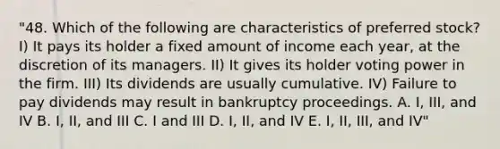 "48. Which of the following are characteristics of preferred stock? I) It pays its holder a fixed amount of income each year, at the discretion of its managers. II) It gives its holder voting power in the firm. III) Its dividends are usually cumulative. IV) Failure to pay dividends may result in bankruptcy proceedings. A. I, III, and IV B. I, II, and III C. I and III D. I, II, and IV E. I, II, III, and IV"