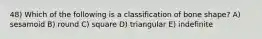 48) Which of the following is a classification of bone shape? A) sesamoid B) round C) square D) triangular E) indefinite