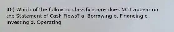 48) Which of the following classifications does NOT appear on the Statement of Cash Flows? a. Borrowing b. Financing c. Investing d. Operating