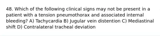 48. Which of the following clinical signs may not be present in a patient with a tension pneumothorax and associated internal bleeding? A) Tachycardia B) Jugular vein distention C) Mediastinal shift D) Contralateral tracheal deviation