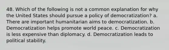 48. Which of the following is not a common explanation for why the United States should pursue a policy of democratization? a. There are important humanitarian aims to democratization. b. Democratization helps promote world peace. c. Democratization is less expensive than diplomacy. d. Democratization leads to political stability.