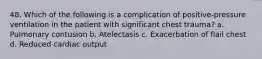 48. Which of the following is a complication of positive-pressure ventilation in the patient with significant chest trauma? a. Pulmonary contusion b. Atelectasis c. Exacerbation of flail chest d. Reduced cardiac output