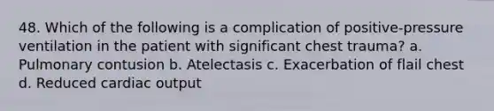 48. Which of the following is a complication of positive-pressure ventilation in the patient with significant chest trauma? a. Pulmonary contusion b. Atelectasis c. Exacerbation of flail chest d. Reduced cardiac output