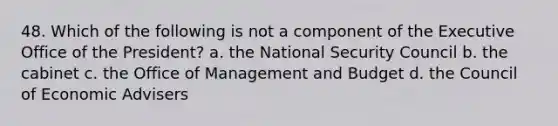 48. Which of the following is not a component of the Executive Office of the President? a. the <a href='https://www.questionai.com/knowledge/k14ej21VHe-national-security' class='anchor-knowledge'>national security</a> Council b. the cabinet c. the Office of Management and Budget d. the Council of Economic Advisers