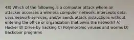 48) Which of the following is a computer attack where an attacker accesses a wireless computer network, intercepts data, uses network services, and/or sends attack instructions without entering the office or organization that owns the network? A) Hacker B) Drive-by hacking C) Polymorphic viruses and worms D) Backdoor programs