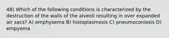 48) Which of the following conditions is characterized by the destruction of the walls of the alveoli resulting in over expanded air sacs? A) emphysema B) histoplasmosis C) pneumoconiosis D) empyema