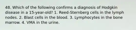 48. Which of the following confirms a diagnosis of Hodgkin disease in a 15-year-old? 1. Reed-Sternberg cells in the lymph nodes. 2. Blast cells in the blood. 3. Lymphocytes in the bone marrow. 4. VMA in the urine.