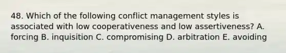 48. Which of the following conflict management styles is associated with low cooperativeness and low assertiveness? A. forcing B. inquisition C. compromising D. arbitration E. avoiding