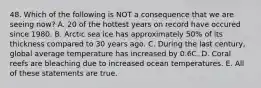 48. Which of the following is NOT a consequence that we are seeing now? A. 20 of the hottest years on record have occured since 1980. B. Arctic sea ice has approximately 50% of its thickness compared to 30 years ago. C. During the last century, global average temperature has increased by 0.6C. D. Coral reefs are bleaching due to increased ocean temperatures. E. All of these statements are true.