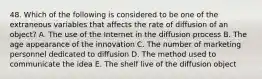 48. Which of the following is considered to be one of the extraneous variables that affects the rate of diffusion of an object? A. The use of the Internet in the diffusion process B. The age appearance of the innovation C. The number of marketing personnel dedicated to diffusion D. The method used to communicate the idea E. The shelf live of the diffusion object