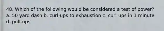 48. Which of the following would be considered a test of power? a. 50-yard dash b. curl-ups to exhaustion c. curl-ups in 1 minute d. pull-ups