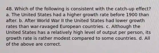 48. Which of the following is consistent with the catch-up effect? a. The United States had a higher growth rate before 1900 than after. b. After World War II the United States had lower growth rates than war-ravaged European countries. c. Although the United States has a relatively high level of output per person, its growth rate is rather modest compared to some countries. d. All of the above are correct.