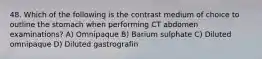 48. Which of the following is the contrast medium of choice to outline the stomach when performing CT abdomen examinations? A) Omnipaque B) Barium sulphate C) Diluted omnipaque D) Diluted gastrografin