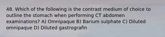 48. Which of the following is the contrast medium of choice to outline the stomach when performing CT abdomen examinations? A) Omnipaque B) Barium sulphate C) Diluted omnipaque D) Diluted gastrografin