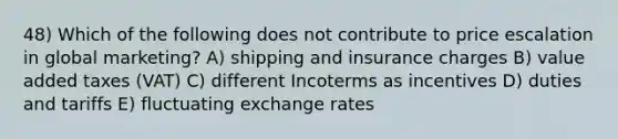 48) Which of the following does not contribute to price escalation in global marketing? A) shipping and insurance charges B) value added taxes (VAT) C) different Incoterms as incentives D) duties and tariffs E) fluctuating exchange rates