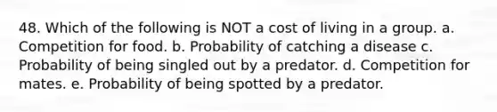 48. Which of the following is NOT a cost of living in a group. a. Competition for food. b. Probability of catching a disease c. Probability of being singled out by a predator. d. Competition for mates. e. Probability of being spotted by a predator.