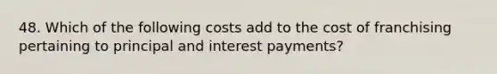 48. Which of the following costs add to the cost of franchising pertaining to principal and interest payments?