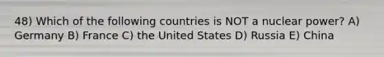 48) Which of the following countries is NOT a nuclear power? A) Germany B) France C) the United States D) Russia E) China