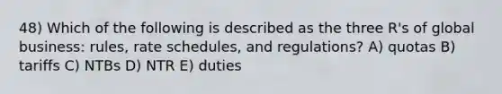 48) Which of the following is described as the three R's of global business: rules, rate schedules, and regulations? A) quotas B) tariffs C) NTBs D) NTR E) duties