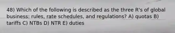 48) Which of the following is described as the three R's of global business: rules, rate schedules, and regulations? A) quotas B) tariffs C) NTBs D) NTR E) duties