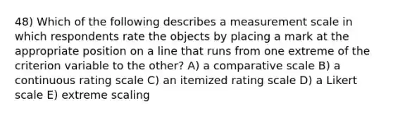 48) Which of the following describes a measurement scale in which respondents rate the objects by placing a mark at the appropriate position on a line that runs from one extreme of the criterion variable to the other? A) a comparative scale B) a continuous rating scale C) an itemized rating scale D) a Likert scale E) extreme scaling