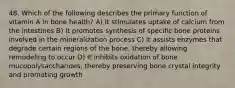 48. Which of the following describes the primary function of vitamin A in bone health? A) It stimulates uptake of calcium from the intestines B) It promotes synthesis of specific bone proteins involved in the mineralization process C) It assists enzymes that degrade certain regions of the bone, thereby allowing remodeling to occur D) It inhibits oxidation of bone mucopolysaccharides, thereby preserving bone crystal integrity and promoting growth