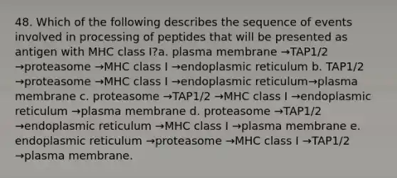 48. Which of the following describes the sequence of events involved in processing of peptides that will be presented as antigen with MHC class I?a. plasma membrane →TAP1/2 →proteasome →MHC class I →endoplasmic reticulum b. TAP1/2 →proteasome →MHC class I →endoplasmic reticulum→plasma membrane c. proteasome →TAP1/2 →MHC class I →endoplasmic reticulum →plasma membrane d. proteasome →TAP1/2 →endoplasmic reticulum →MHC class I →plasma membrane e. endoplasmic reticulum →proteasome →MHC class I →TAP1/2 →plasma membrane.