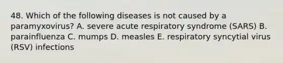 48. Which of the following diseases is not caused by a paramyxovirus? A. severe acute respiratory syndrome (SARS) B. parainfluenza C. mumps D. measles E. respiratory syncytial virus (RSV) infections