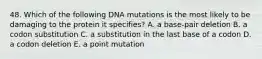 48. Which of the following DNA mutations is the most likely to be damaging to the protein it specifies? A. a base-pair deletion B. a codon substitution C. a substitution in the last base of a codon D. a codon deletion E. a point mutation