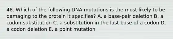 48. Which of the following DNA mutations is the most likely to be damaging to the protein it specifies? A. a base-pair deletion B. a codon substitution C. a substitution in the last base of a codon D. a codon deletion E. a point mutation