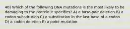 48) Which of the following DNA mutations is the most likely to be damaging to the protein it specifies? A) a base-pair deletion B) a codon substitution C) a substitution in the last base of a codon D) a codon deletion E) a point mutation