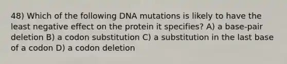 48) Which of the following DNA mutations is likely to have the least negative effect on the protein it specifies? A) a base-pair deletion B) a codon substitution C) a substitution in the last base of a codon D) a codon deletion