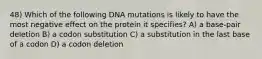 48) Which of the following DNA mutations is likely to have the most negative effect on the protein it specifies? A) a base-pair deletion B) a codon substitution C) a substitution in the last base of a codon D) a codon deletion