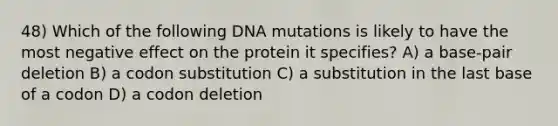 48) Which of the following DNA mutations is likely to have the most negative effect on the protein it specifies? A) a base-pair deletion B) a codon substitution C) a substitution in the last base of a codon D) a codon deletion