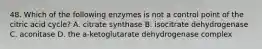 48. Which of the following enzymes is not a control point of the citric acid cycle? A. citrate synthase B. isocitrate dehydrogenase C. aconitase D. the a-ketoglutarate dehydrogenase complex