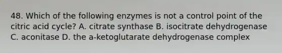 48. Which of the following enzymes is not a control point of the citric acid cycle? A. citrate synthase B. isocitrate dehydrogenase C. aconitase D. the a-ketoglutarate dehydrogenase complex