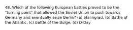 48. Which of the following European battles proved to be the "turning point" that allowed the Soviet Union to push towards Germany and eventually seize Berlin? (a) Stalingrad, (b) Battle of the Atlantic, (c) Battle of the Bulge, (d) D-Day